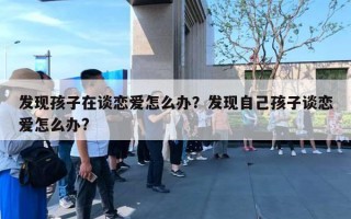 发现孩子在谈恋爱怎么办?发现自己孩子谈恋爱怎么办? 发现孩子在谈恋爱怎么办?发现自己孩子谈恋爱怎么办?