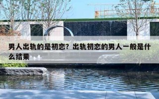 男人出轨的是初恋？出轨初恋的男人一般是什么结果
