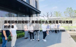 离婚后挽回婚姻?离婚后什么情况是可以挽回的迹象 离婚后挽回婚姻?离婚后什么情况是可以挽回的迹象
