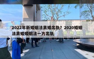 2022年新婚姻法离婚出轨？2020婚姻法离婚婚姻法一方出轨