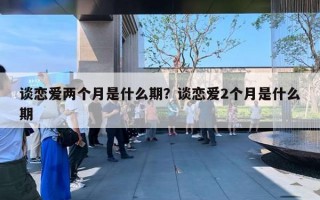 谈恋爱两个月是什么期？谈恋爱2个月是什么期
