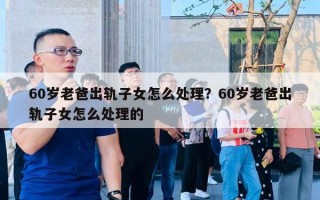 60岁老爸出轨子女怎么处理?60岁老爸出轨子女怎么处理的 60岁老爸出轨子女怎么处理?60岁老爸出轨子女怎么处理的