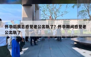 怀孕后我总感觉老公出轨了？怀孕期间感觉老公出轨了
