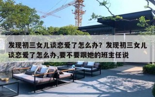 发现初三女儿谈恋爱了怎么办?发现初三女儿谈恋爱了怎么办,要不要跟她的班主任说 发现初三女儿谈恋爱了怎么办?发现初三女儿谈恋爱了怎么办,要不要跟她的班主任说