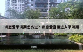 谈恋爱平淡期怎么过?谈恋爱直接进入平淡期 谈恋爱平淡期怎么过?谈恋爱直接进入平淡期