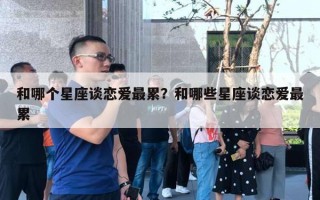 和哪个星座谈恋爱最累？和哪些星座谈恋爱最累