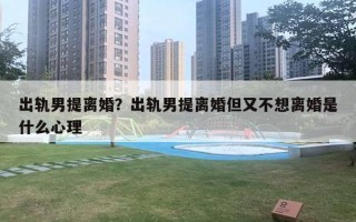出轨男提离婚?出轨男提离婚但又不想离婚是什么心理 出轨男提离婚?出轨男提离婚但又不想离婚是什么心理