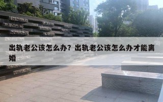 出轨老公该怎么办？出轨老公该怎么办才能离婚