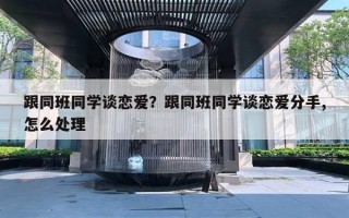 跟同班同学谈恋爱?跟同班同学谈恋爱分手,怎么处理 跟同班同学谈恋爱?跟同班同学谈恋爱分手,怎么处理