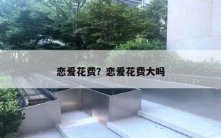 恋爱花费?恋爱花费大吗 恋爱花费?恋爱花费大吗