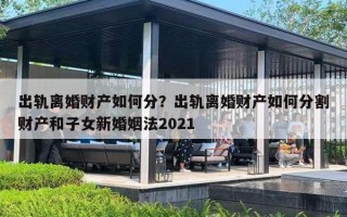 出轨离婚财产如何分?出轨离婚财产如何分割财产和子女新婚姻法2021 出轨离婚财产如何分?出轨离婚财产如何分割财产和子女新婚姻法2021