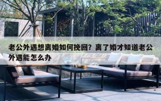 老公外遇想离婚如何挽回？离了婚才知道老公外遇能怎么办