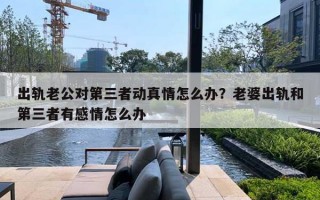 出轨老公对第三者动真情怎么办？老婆出轨和第三者有感情怎么办