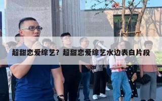 超甜恋爱综艺?超甜恋爱综艺水边表白片段 超甜恋爱综艺?超甜恋爱综艺水边表白片段