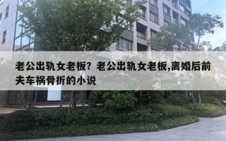 老公出轨女老板？老公出轨女老板,离婚后前夫车祸骨折的小说