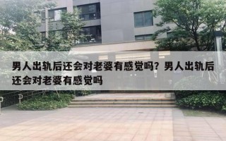 男人出轨后还会对老婆有感觉吗？男人出轨后还会对老婆有感觉吗