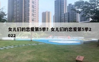女儿们的恋爱第5季？女儿们的恋爱第5季2022