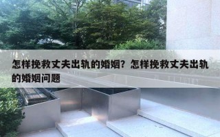 怎样挽救丈夫出轨的婚姻？怎样挽救丈夫出轨的婚姻问题