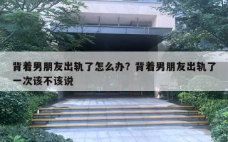 背着男朋友出轨了怎么办？背着男朋友出轨了一次该不该说