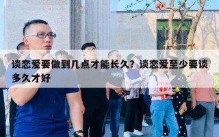 谈恋爱要做到几点才能长久？谈恋爱至少要谈多久才好