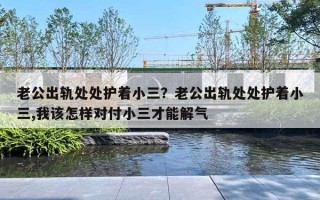 老公出轨处处护着小三？老公出轨处处护着小三,我该怎样对付小三才能解气