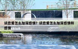 谈恋爱怎么加深感情?谈恋爱怎么加深感情和感情 谈恋爱怎么加深感情?谈恋爱怎么加深感情和感情