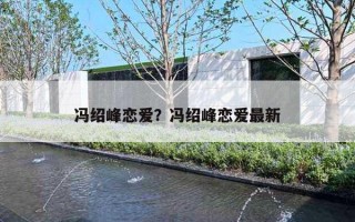 冯绍峰恋爱？冯绍峰恋爱最新