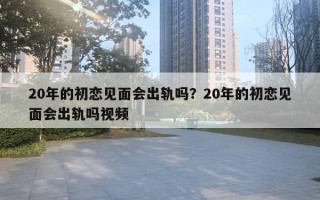 20年的初恋见面会出轨吗?20年的初恋见面会出轨吗视频 20年的初恋见面会出轨吗?20年的初恋见面会出轨吗视频