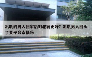出轨的男人回家后对老婆更好？出轨男人回头了妻子会幸福吗