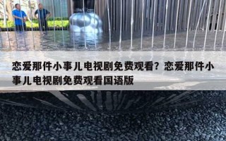 恋爱那件小事儿电视剧免费观看？恋爱那件小事儿电视剧免费观看国语版