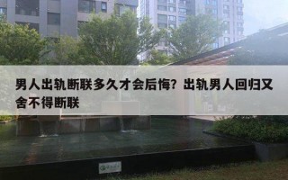 男人出轨断联多久才会后悔？出轨男人回归又舍不得断联