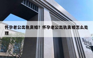 怀孕老公出轨离婚？怀孕老公出轨离婚怎么处理