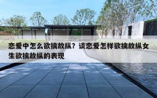 恋爱中怎么欲擒故纵？谈恋爱怎样欲擒故纵女生欲擒故纵的表现