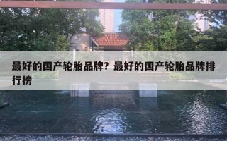 最好的国产轮胎品牌?最好的国产轮胎品牌排行榜 最好的国产轮胎品牌?最好的国产轮胎品牌排行榜