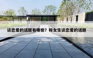 谈恋爱的话题有哪些?和女生谈恋爱的话题 谈恋爱的话题有哪些?和女生谈恋爱的话题