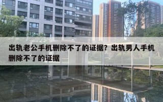 出轨老公手机删除不了的证据？出轨男人手机删除不了的证据