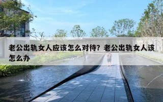 老公出轨女人应该怎么对待？老公出轨女人该怎么办