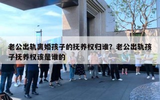 老公出轨离婚孩子的抚养权归谁？老公出轨孩子抚养权该是谁的