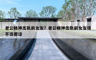 老公精神出轨前女友？老公精神出轨前女友该不该原谅