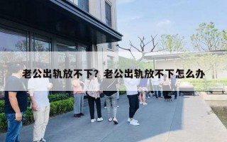 老公出轨放不下？老公出轨放不下怎么办