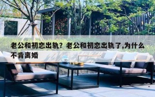 老公和初恋出轨?老公和初恋出轨了,为什么不肯离婚 老公和初恋出轨?老公和初恋出轨了,为什么不肯离婚