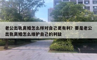 老公出轨离婚怎么样对自己更有利？要是老公出轨离婚怎么维护自己的利益